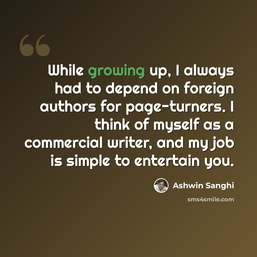 “While growing up, I always had to depend on foreign authors for page-turners. I think of myself as a commercial writer, and my job is simple to entertain you.” quote by Ashwin Sanghi