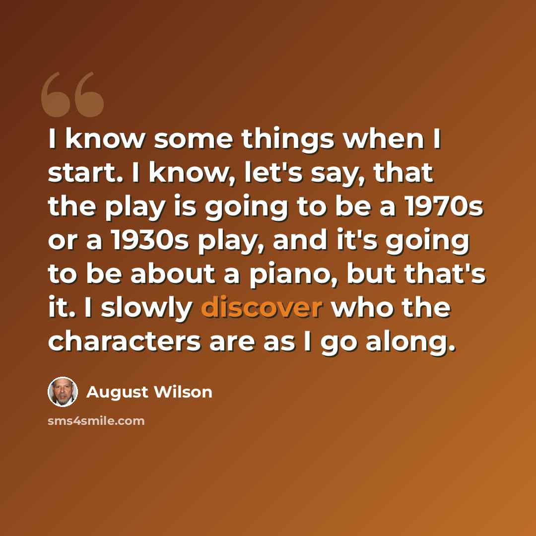 “I know some things when I start. I know, let's say, that the play is going to be a 1970s or a 1930s play, and it's going to be about a piano, but that's it. I slowly discover who the characters are as I go along.” quote by August Wilson
