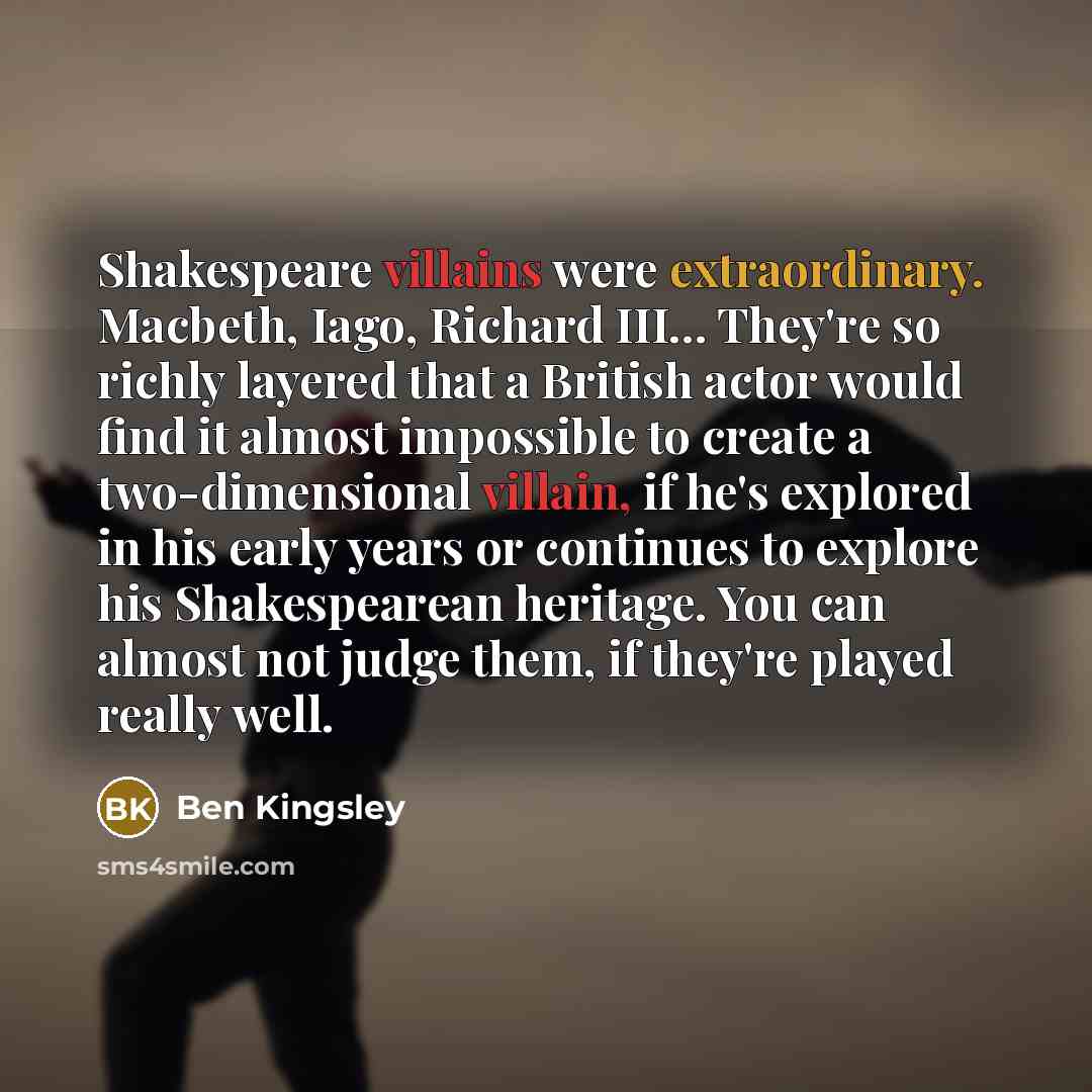 “Shakespeare villains were extraordinary. Macbeth, Iago, Richard III... They're so richly layered that a British actor would find it almost impossible to create a two-dimensional villain, if he's explored in his early years or continues to explore his Shakespearean heritage. You can almost not…” quote by Ben Kingsley