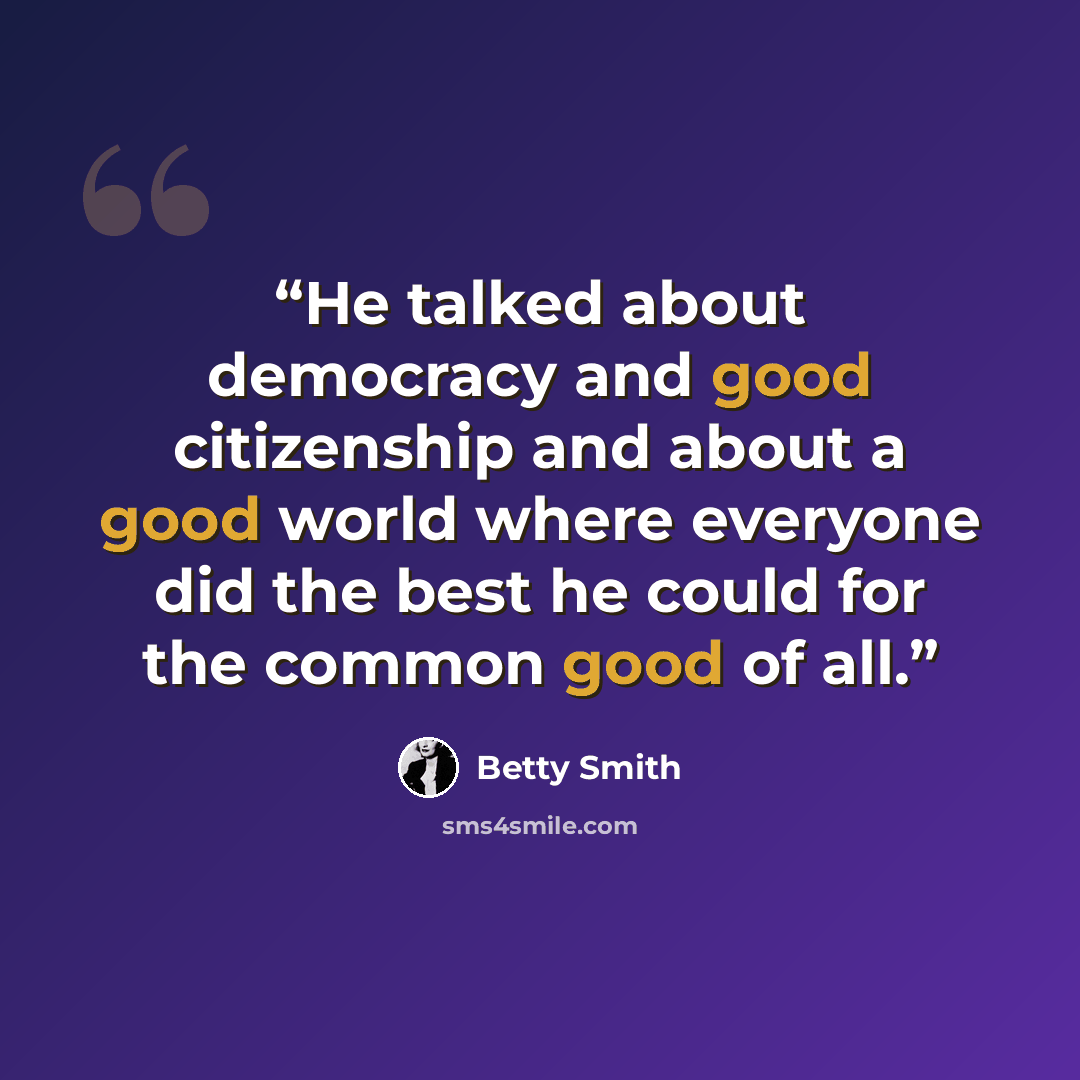 “He talked about democracy and good citizenship and about a good world where everyone did the best he could for the common good of all.” quote by Betty Smith