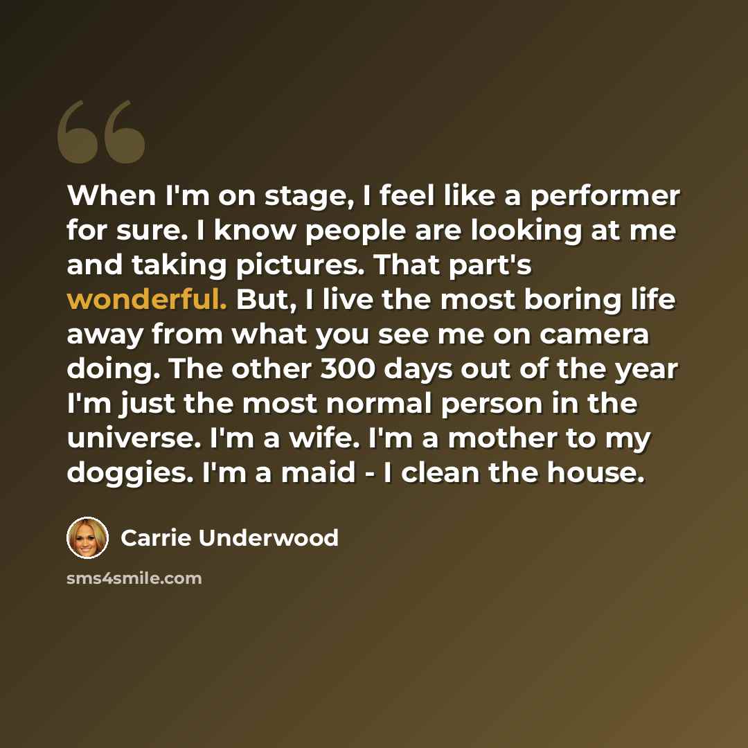 “When I'm on stage, I feel like a performer for sure. I know people are looking at me and taking pictures. That part's wonderful. But, I live the most boring life away from what you see me on camera doing. The other 300 days out of the year I'm just the most normal person in the universe. I'm a…” quote by Carrie Underwood