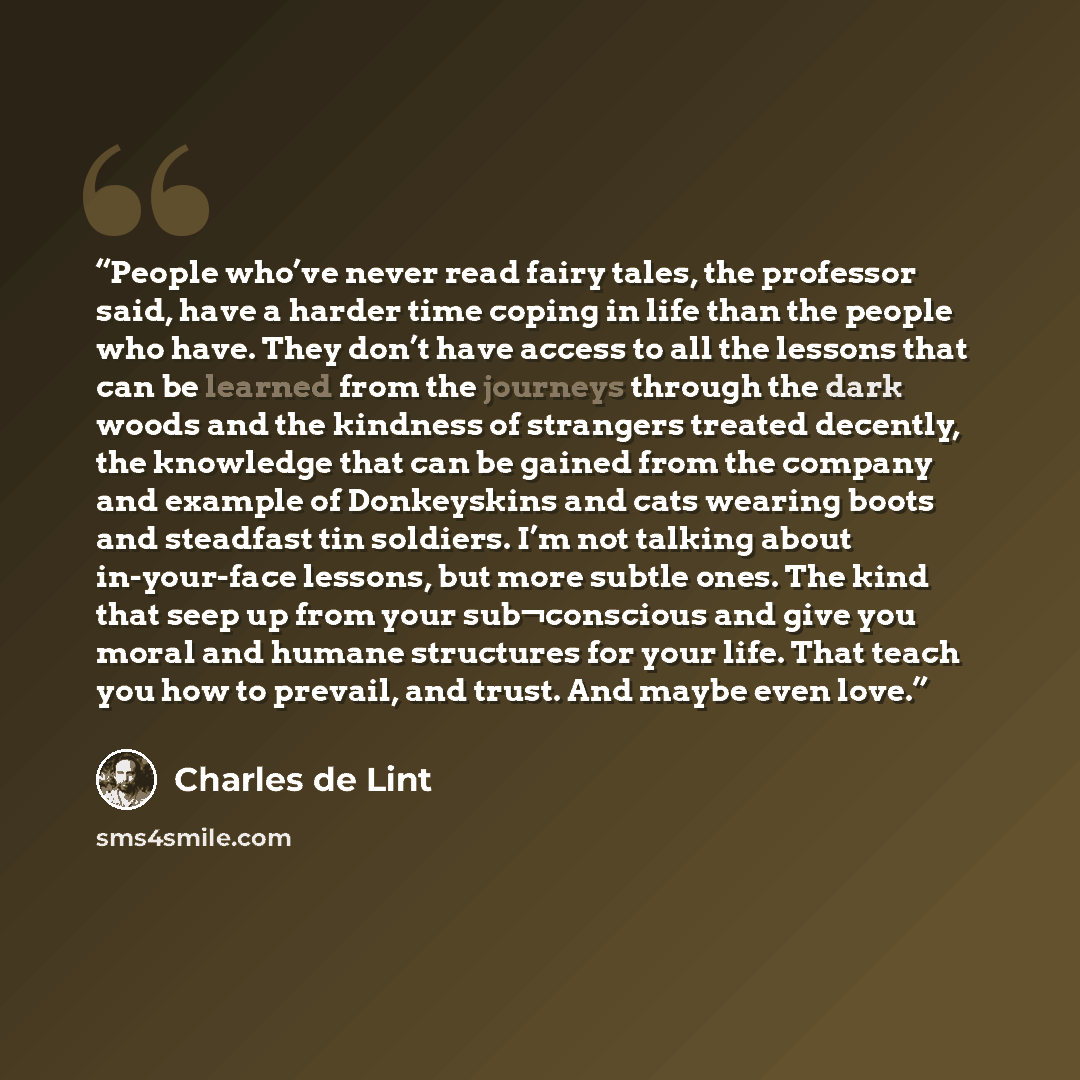 “People who’ve never read fairy tales, the professor said, have a harder time coping in life than the people who have. They don’t have access to all the lessons that can be learned from the journeys through the dark woods and the kindness of strangers treated decently, the knowledge that can be…” quote by Charles de Lint