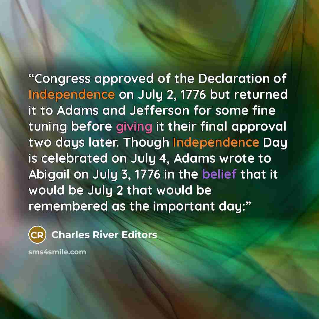 “Congress approved of the Declaration of Independence on July 2, 1776 but returned it to Adams and Jefferson for some fine tuning before giving it their final approval two days later. Though Independence Day is celebrated on July 4, Adams wrote to Abigail on July 3, 1776 in the belief that it would…” quote by Charles River Editors