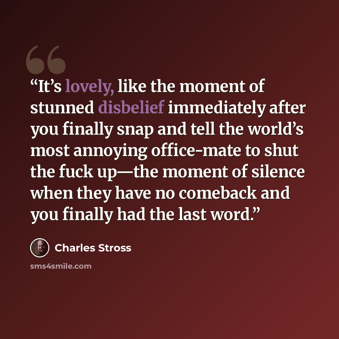 “It’s lovely, like the moment of stunned disbelief immediately after you finally snap and tell the world’s most annoying office-mate to shut the fuck up—the moment of silence when they have no comeback and you finally had the last word.” quote by Charles Stross