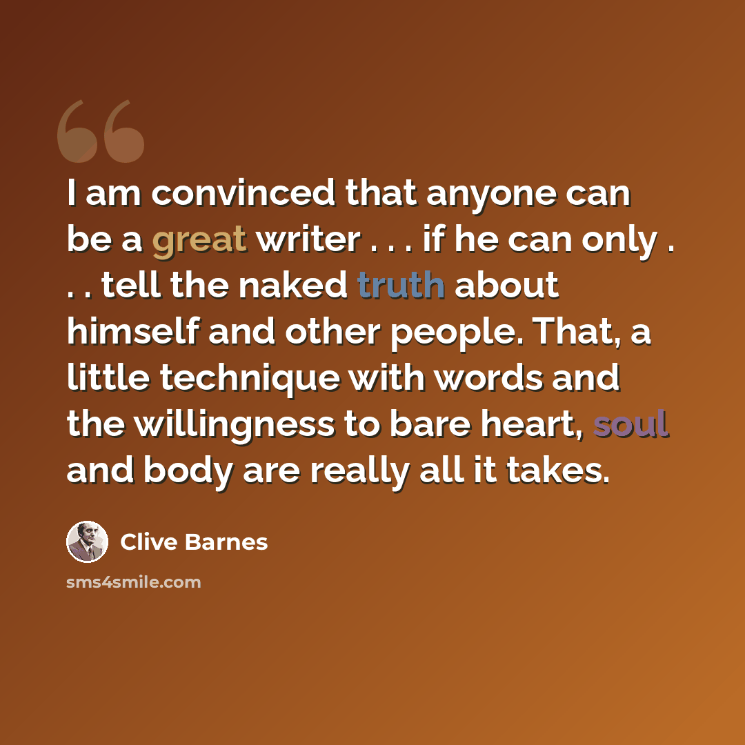 “I am convinced that anyone can be a great writer . . . if he can only . . . tell the naked truth about himself and other people. That, a little technique with words and the willingness to bare heart, soul and body are really all it takes.” quote by Clive Barnes