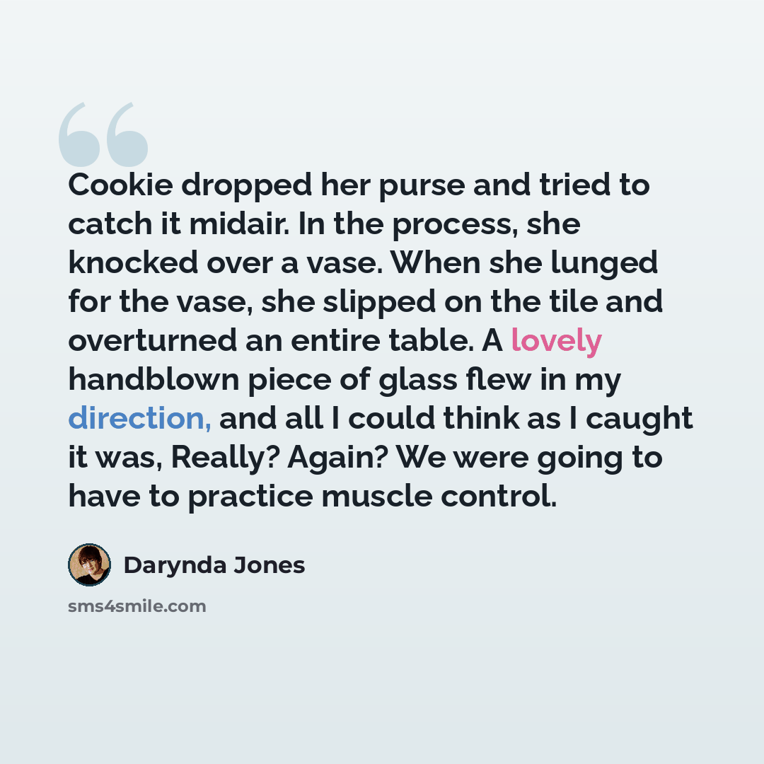 “Cookie dropped her purse and tried to catch it midair. In the process, she knocked over a vase. When she lunged for the vase, she slipped on the tile and overturned an entire table. A lovely handblown piece of glass flew in my direction, and all I could think as I caught it was, Really? Again? We…” quote by Darynda Jones