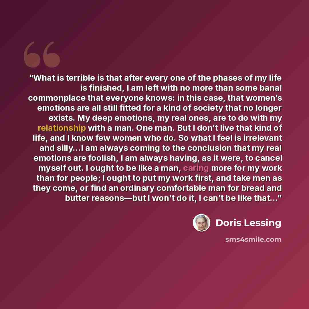 “What is terrible is that after every one of the phases of my life is finished, I am left with no more than some banal commonplace that everyone knows: in this case, that women’s emotions are all still fitted for a kind of society that no longer exists. My deep emotions, my real ones, are to do…” quote by Doris Lessing