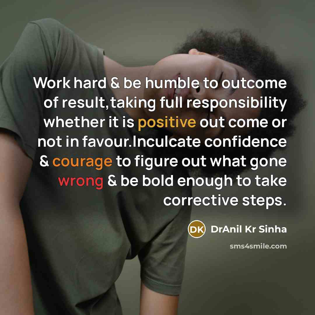 “Work hard & be humble to outcome of result,taking full responsibility whether it is positive out come or not in favour.Inculcate confidence & courage to figure out what gone wrong & be bold enough to take corrective steps.” quote by DrAnil Kr Sinha