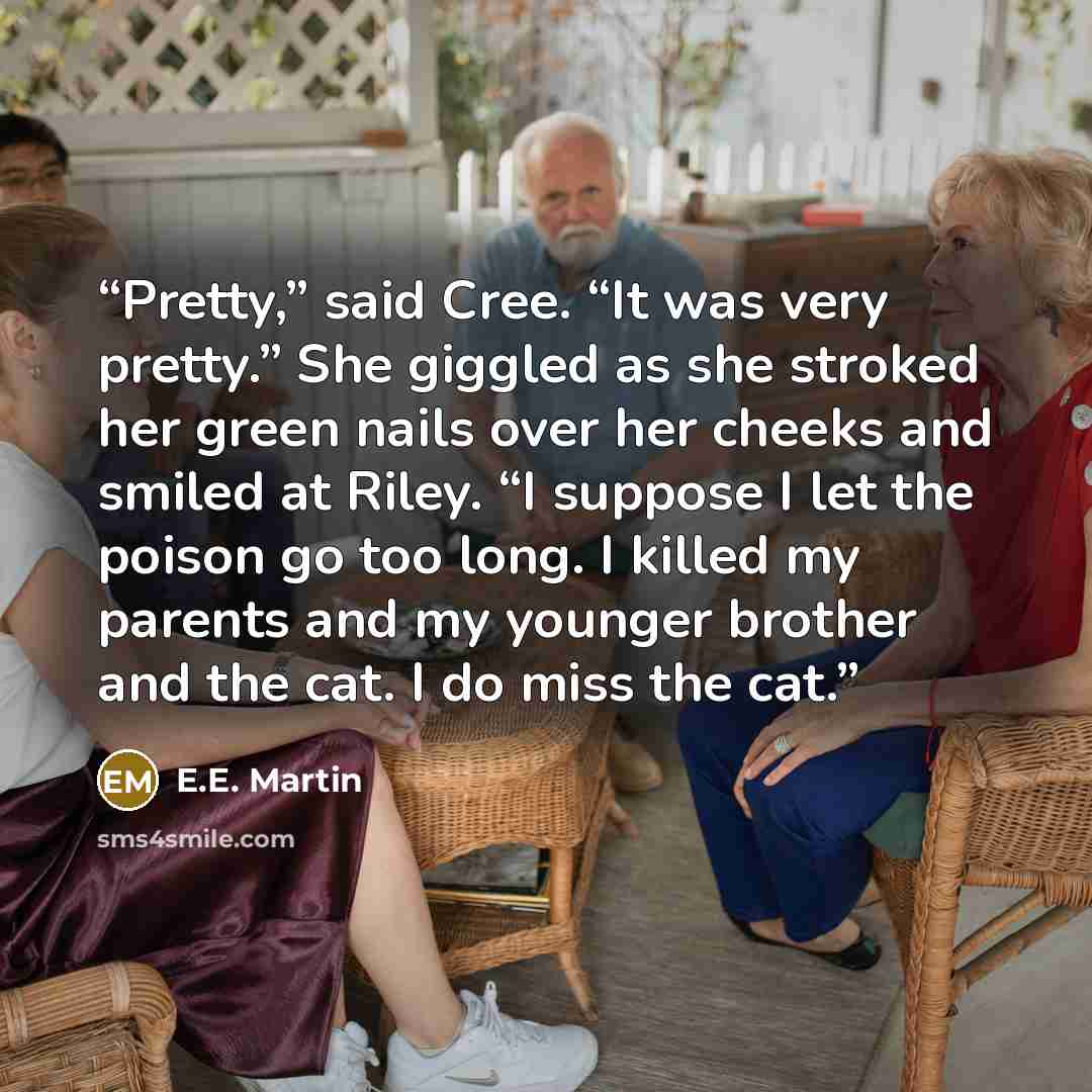 “Pretty,” said Cree. “It was very pretty.” She giggled as she stroked her green nails over her cheeks and smiled at Riley. “I suppose I let the poison go too long. I killed my parents and my younger brother and the cat. I do miss the cat.” quote by E.E. Martin