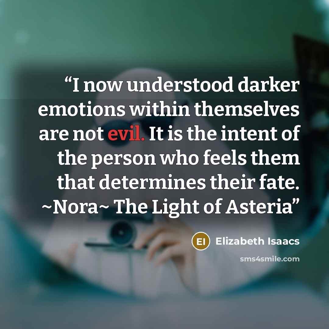 “I now understood darker emotions within themselves are not evil. It is the intent of the person who feels them that determines their fate. ~Nora~ The Light of Asteria” quote by Elizabeth Isaacs