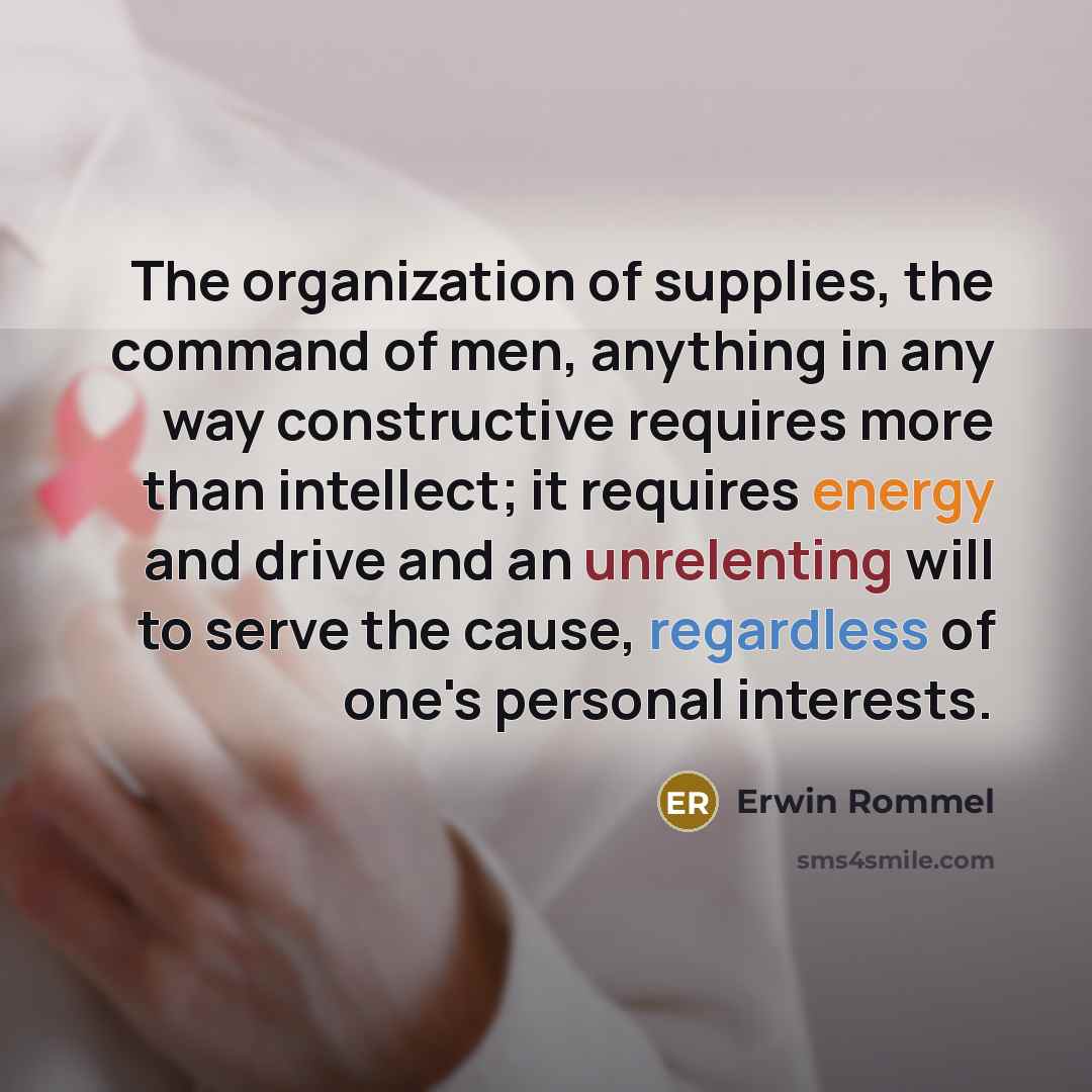 “The organization of supplies, the command of men, anything in any way constructive requires more than intellect; it requires energy and drive and an unrelenting will to serve the cause, regardless of one's personal interests.” quote by Erwin Rommel