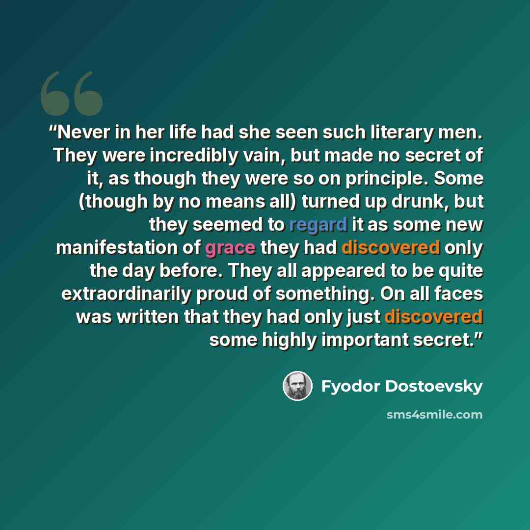 “Never in her life had she seen such literary men. They were incredibly vain, but made no secret of it, as though they were so on principle. Some (though by no means all) turned up drunk, but they seemed to regard it as some new manifestation of grace they had discovered only the day before. They…” quote by Fyodor Dostoevsky