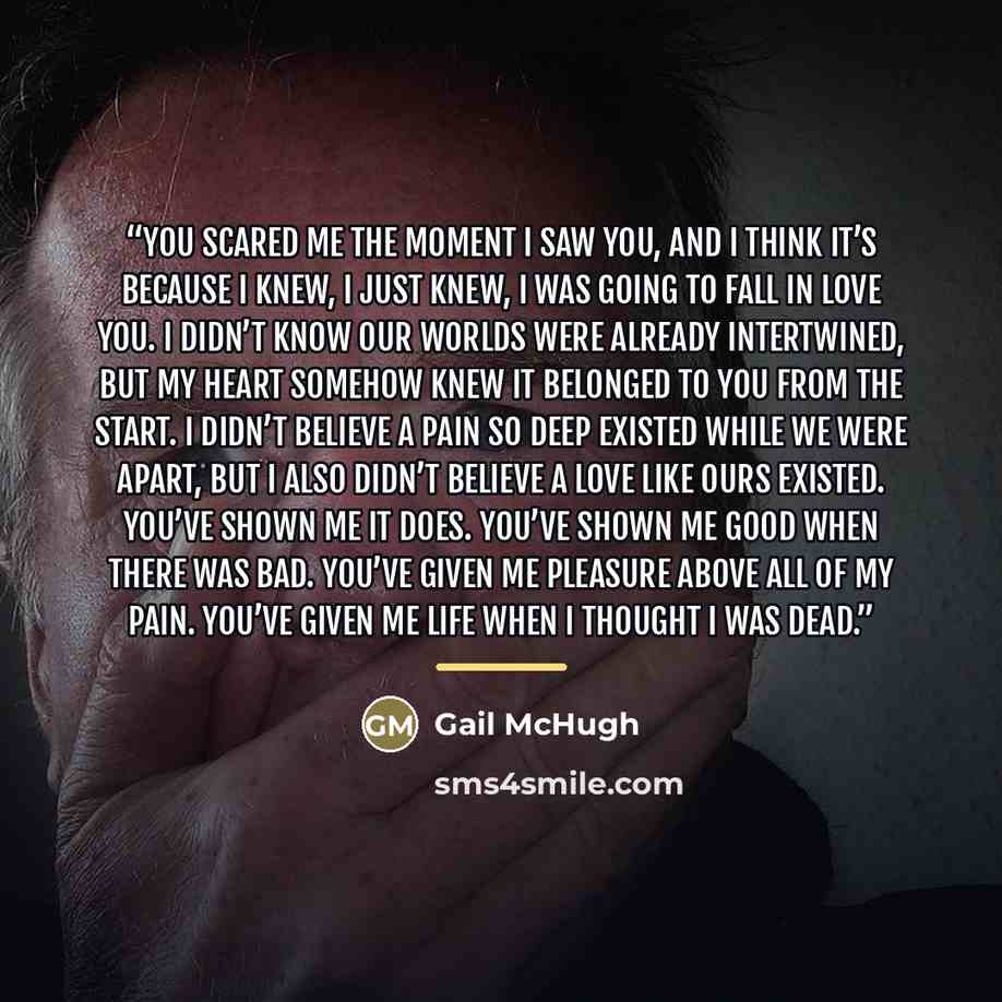 “You scared me the moment I saw you, and I think it’s because I knew, I just knew, I was going to fall in love you. I didn’t know our worlds were already intertwined, but my heart somehow knew it belonged to you from the start. I didn’t believe a pain so deep existed while we were apart, but I also…” quote by Gail McHugh
