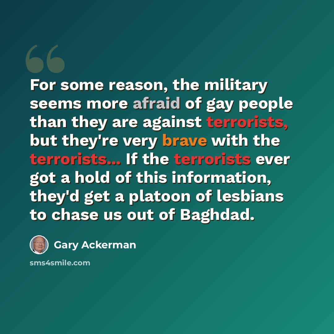“For some reason, the military seems more afraid of gay people than they are against terrorists, but they're very brave with the terrorists... If the terrorists ever got a hold of this information, they'd get a platoon of lesbians to chase us out of Baghdad.” quote by Gary Ackerman