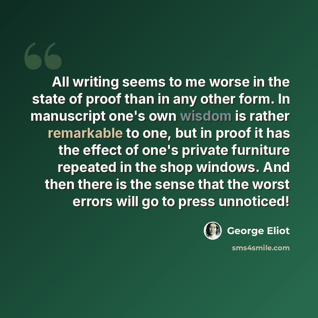 “All writing seems to me worse in the state of proof than in any other form. In manuscript one's own wisdom is rather remarkable to one, but in proof it has the effect of one's private furniture repeated in the shop windows. And then there is the sense that the worst errors will go to press…” quote by George Eliot