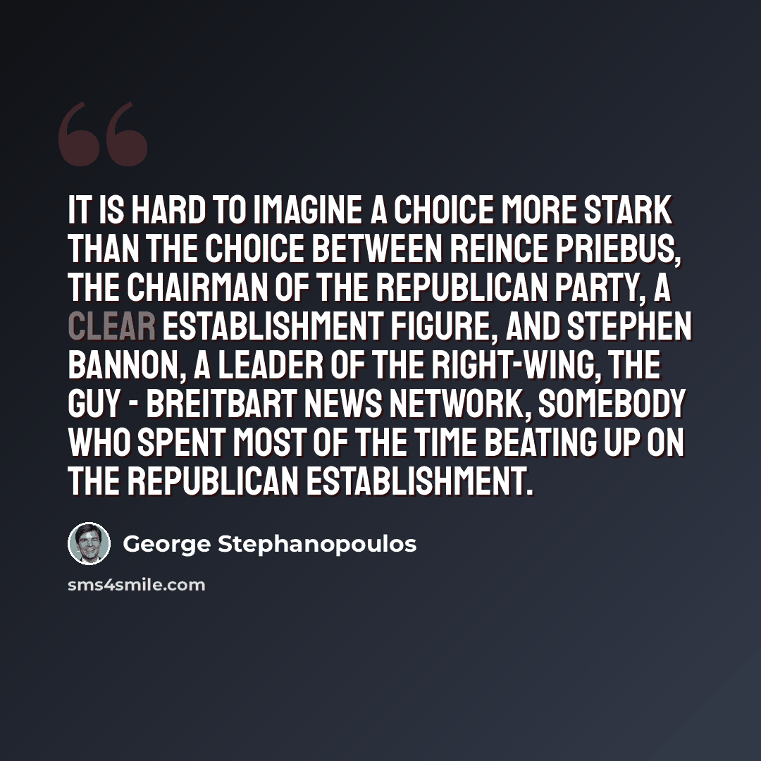 “It is hard to imagine a choice more stark than the choice between Reince Priebus, the chairman of the Republican Party, a clear establishment figure, and Stephen Bannon, a leader of the right-wing, the guy - Breitbart News Network, somebody who spent most of the time beating up on the Republican…” quote by George Stephanopoulos