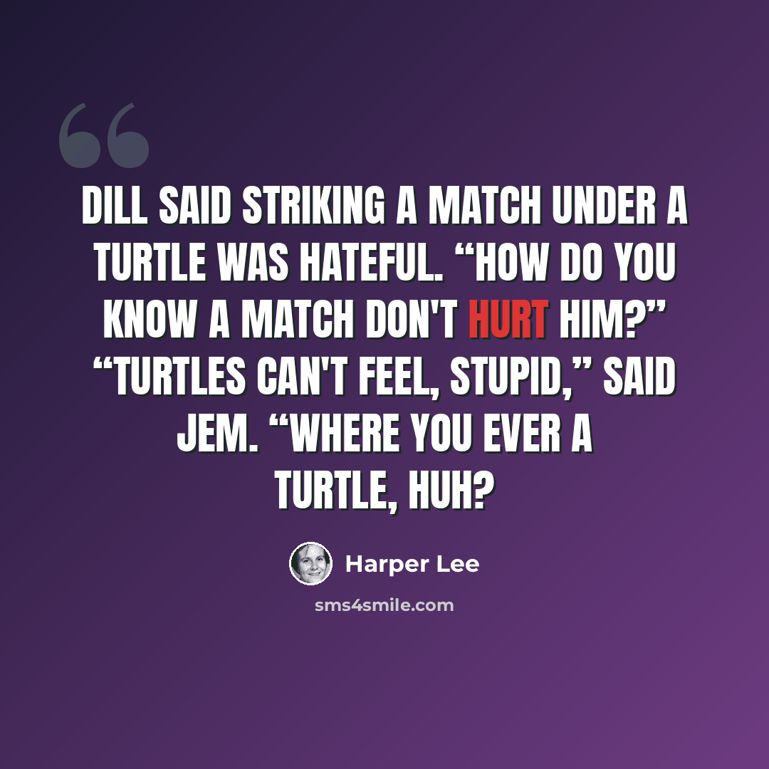 “Dill said striking a match under a turtle was hateful. “How do you know a match don't hurt him?” “Turtles can't feel, stupid,” said Jem. “Where you ever a turtle, huh?” quote by Harper Lee
