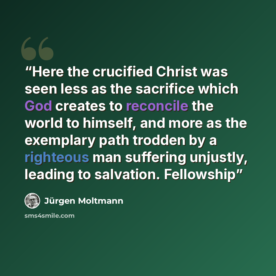 “Here the crucified Christ was seen less as the sacrifice which God creates to reconcile the world to himself, and more as the exemplary path trodden by a righteous man suffering unjustly, leading to salvation. Fellowship” quote by Jurgen Moltmann