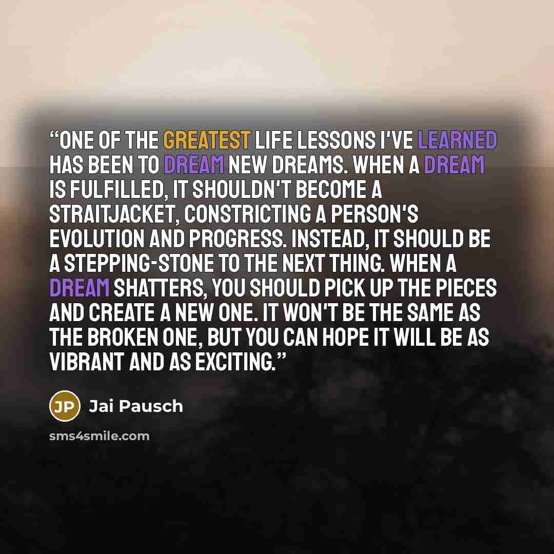 “One of the greatest life lessons I've learned has been to dream new dreams. When a dream is fulfilled, it shouldn't become a straitjacket, constricting a person's evolution and progress. Instead, it should be a stepping-stone to the next thing. When a dream shatters, you should pick up the pieces…” quote by Jai Pausch
