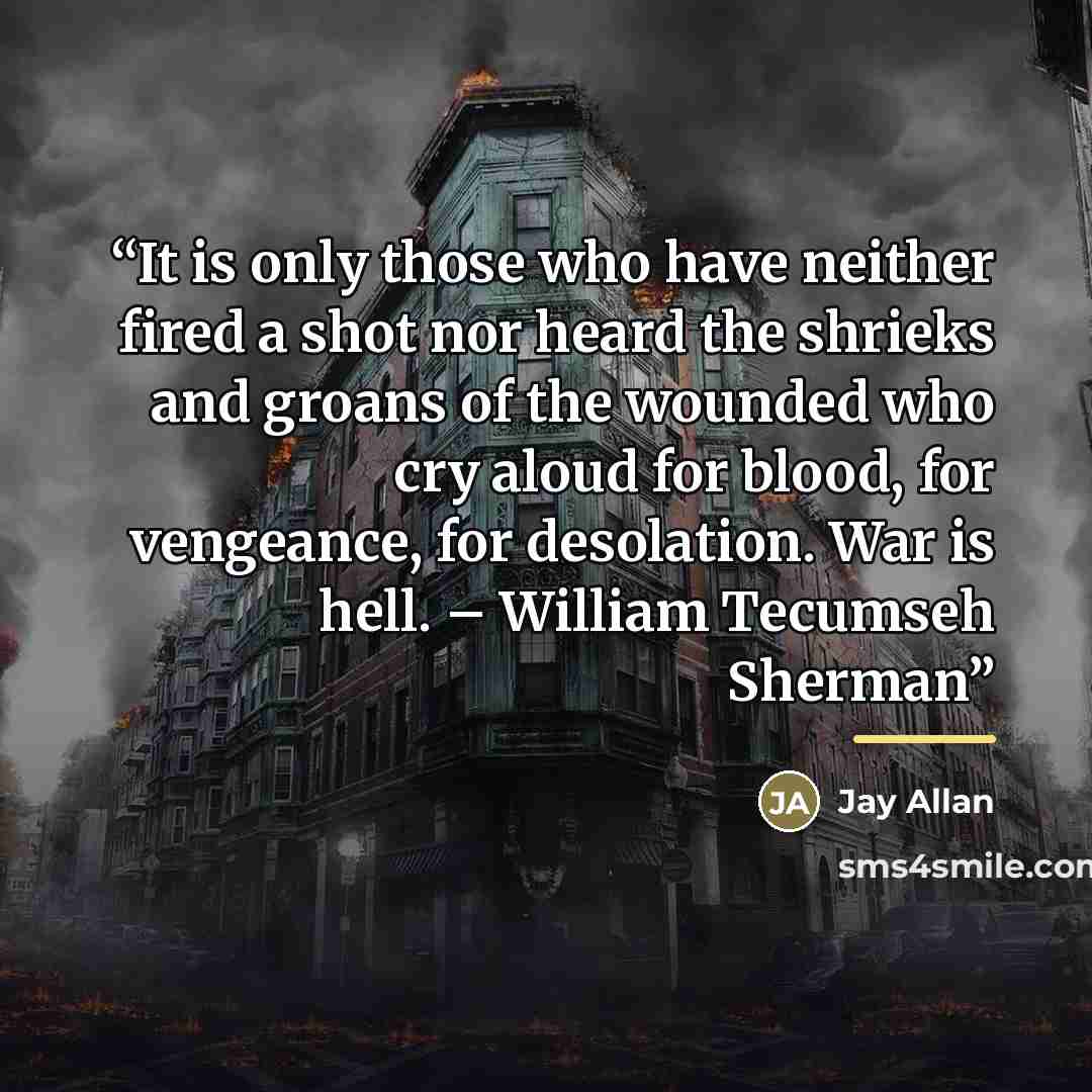 “It is only those who have neither fired a shot nor heard the shrieks and groans of the wounded who cry aloud for blood, for vengeance, for desolation. War is hell. – William Tecumseh Sherman” quote by Jay Allan