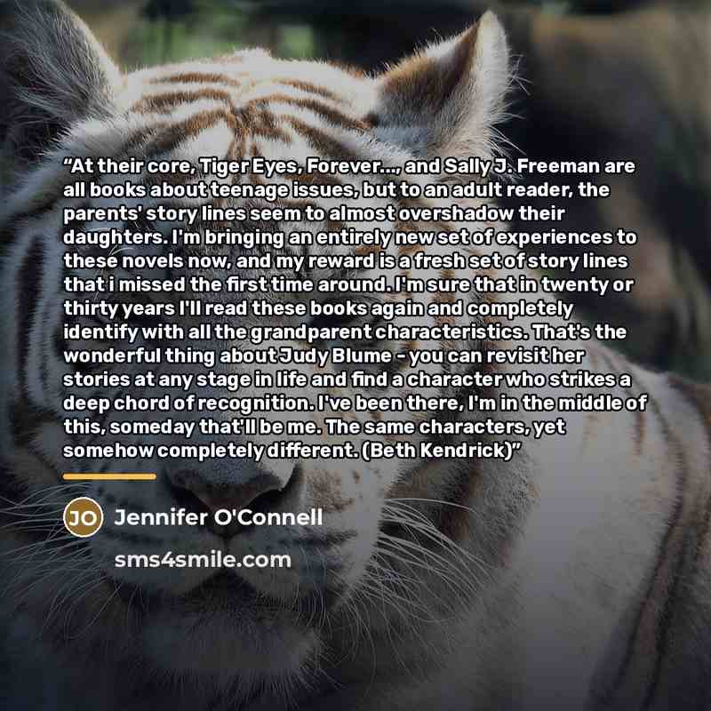 “At their core, Tiger Eyes, Forever..., and Sally J. Freeman are all books about teenage issues, but to an adult reader, the parents' story lines seem to almost overshadow their daughters. I'm bringing an entirely new set of experiences to these novels now, and my reward is a fresh set of story…” quote by Jennifer O'Connell