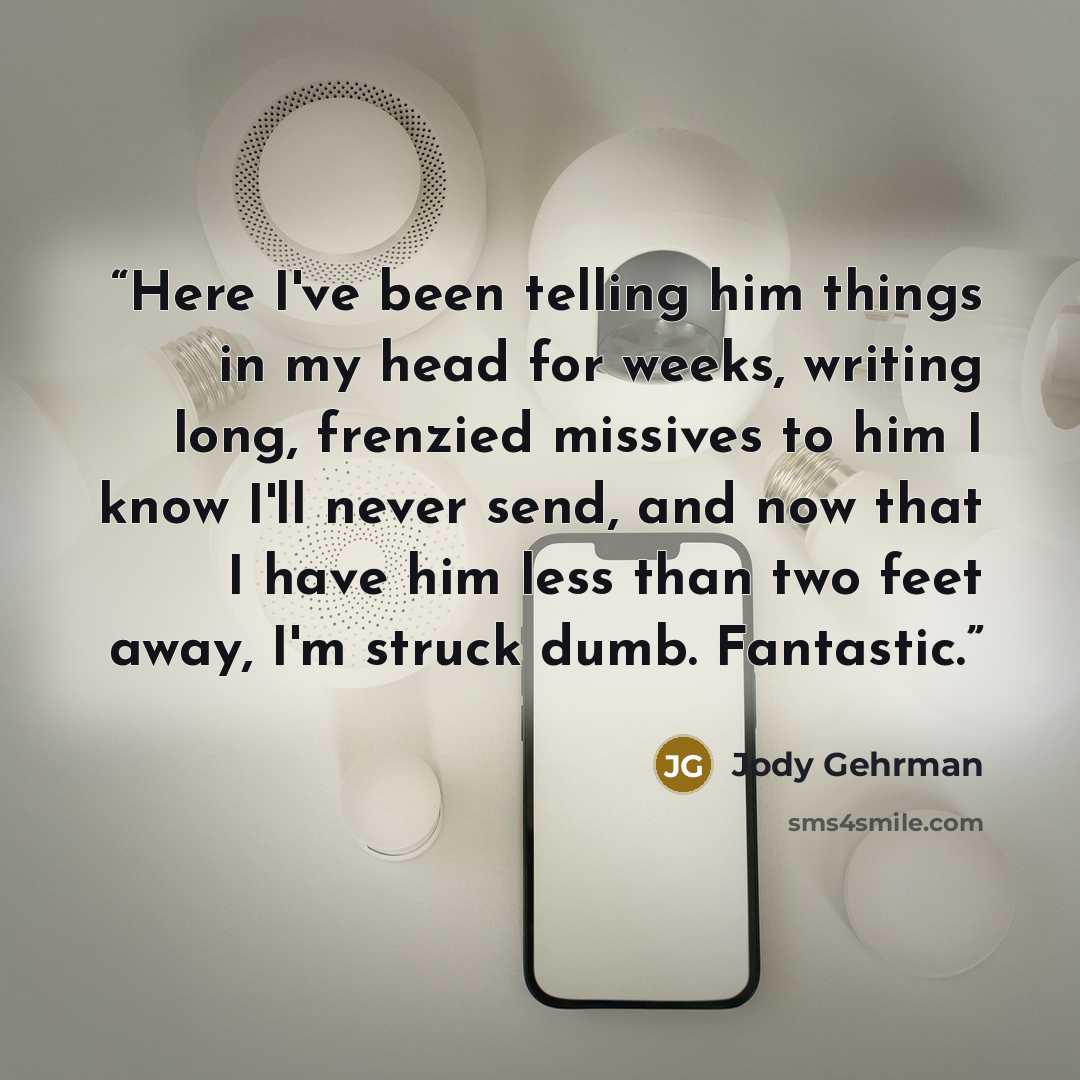“Here I've been telling him things in my head for weeks, writing long, frenzied missives to him I know I'll never send, and now that I have him less than two feet away, I'm struck dumb. Fantastic.” quote by Jody Gehrman