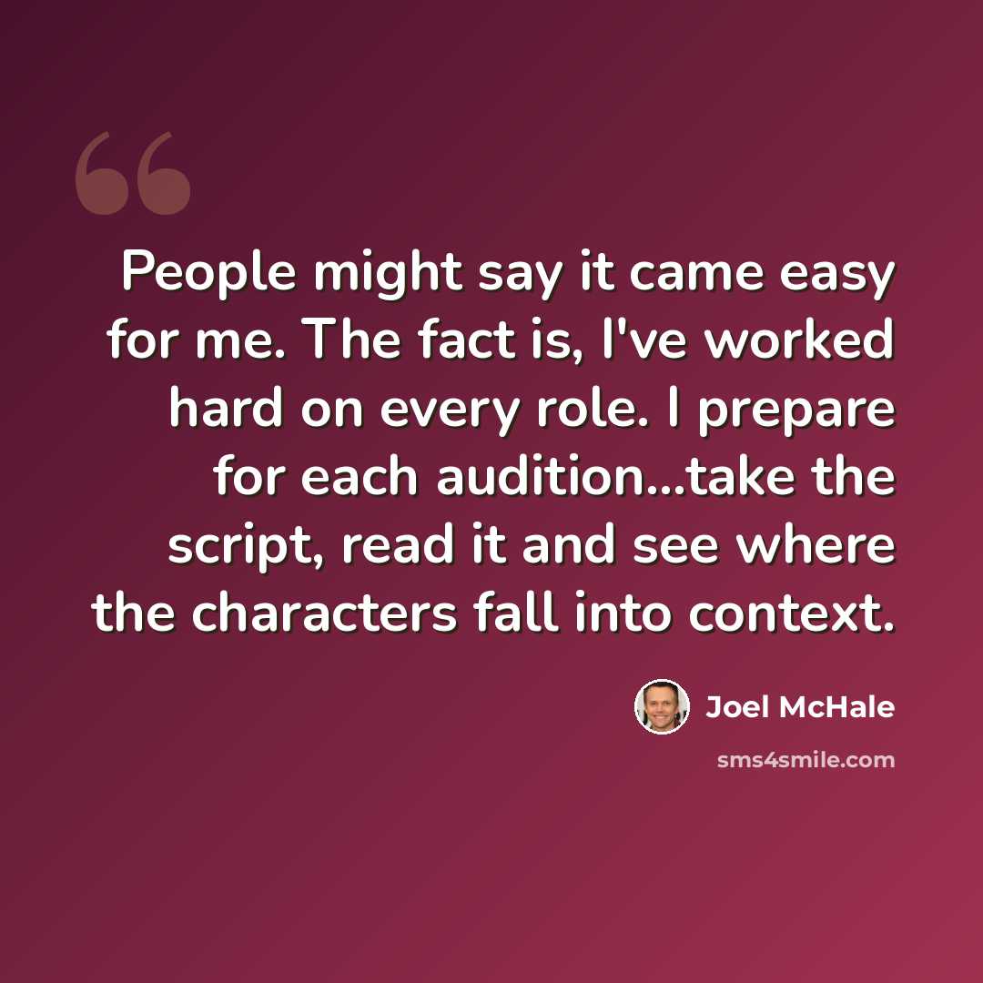 “People might say it came easy for me. The fact is, I've worked hard on every role. I prepare for each audition...take the script, read it and see where the characters fall into context.” quote by Joel McHale