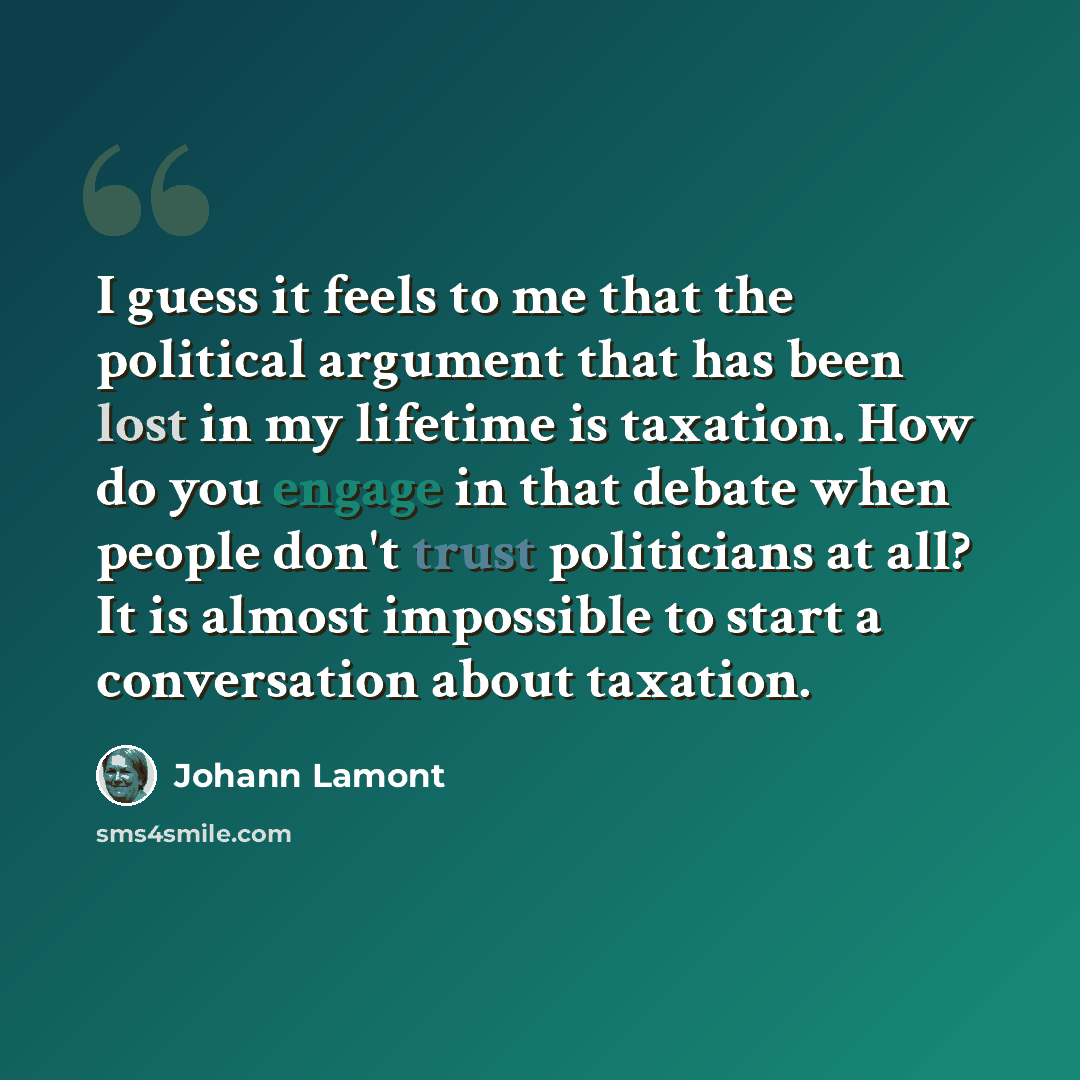“I guess it feels to me that the political argument that has been lost in my lifetime is taxation. How do you engage in that debate when people don't trust politicians at all? It is almost impossible to start a conversation about taxation.” quote by Johann Lamont