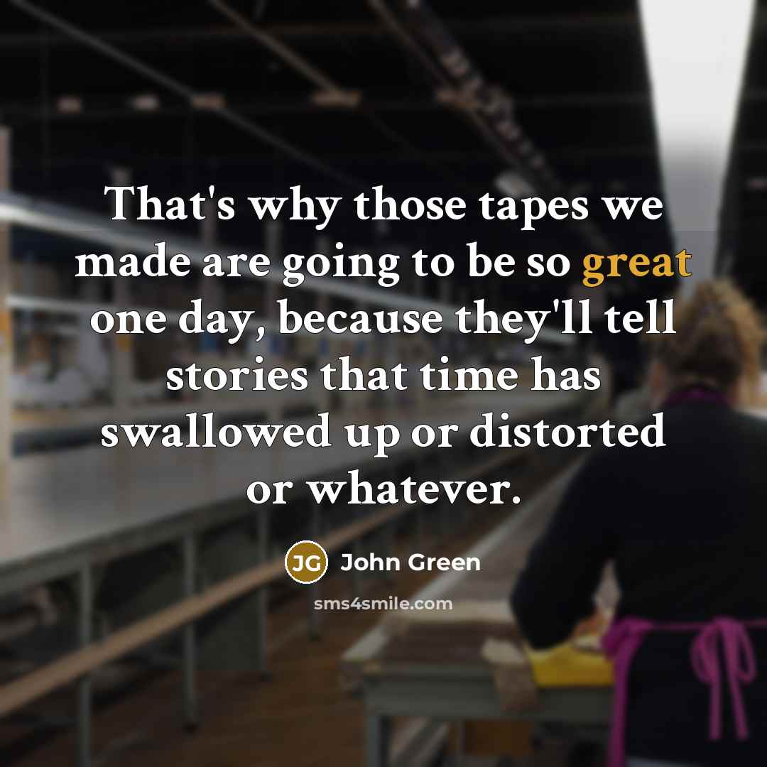 “That's why those tapes we made are going to be so great one day, because they'll tell stories that time has swallowed up or distorted or whatever.” quote by John Green