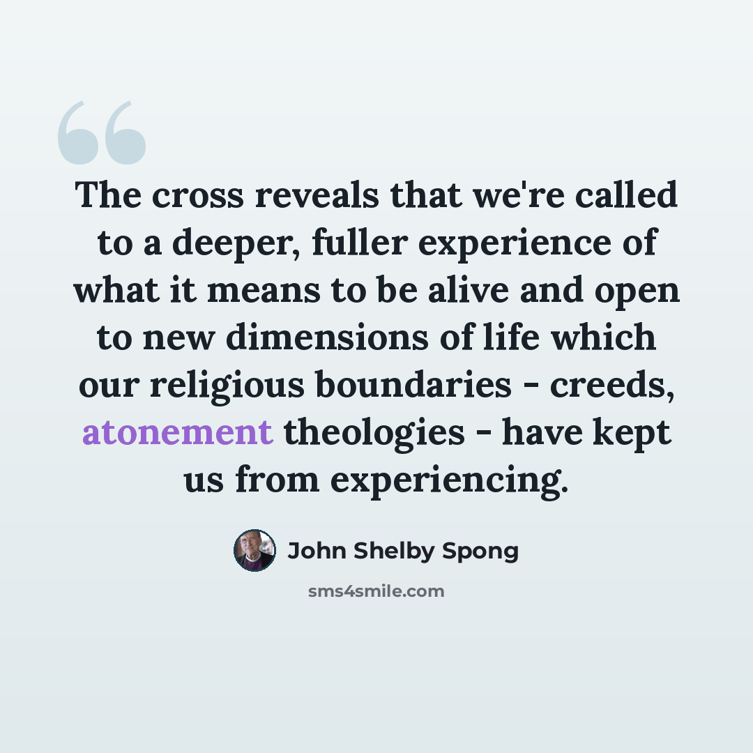 “The cross reveals that we're called to a deeper, fuller experience of what it means to be alive and open to new dimensions of life which our religious boundaries - creeds, atonement theologies - have kept us from experiencing.” quote by John Shelby Spong