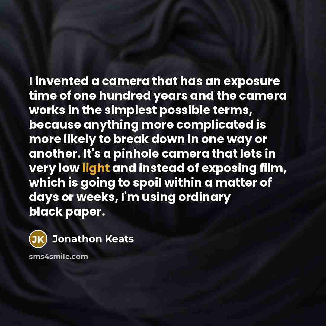 “I invented a camera that has an exposure time of one hundred years and the camera works in the simplest possible terms, because anything more complicated is more likely to break down in one way or another. It's a pinhole camera that lets in very low light and instead of exposing film, which is…” quote by Jonathon Keats