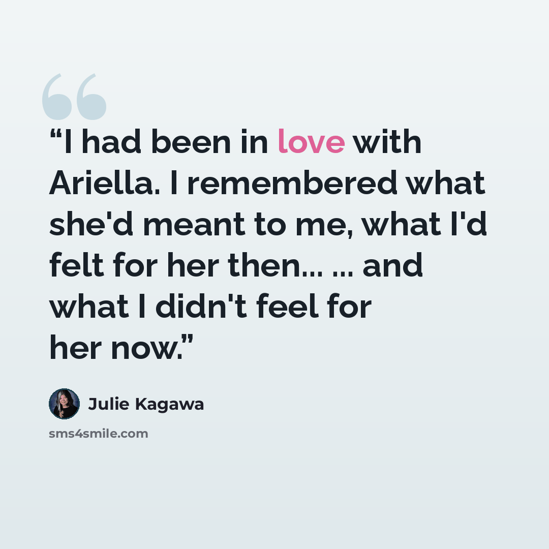 “I had been in love with Ariella. I remembered what she'd meant to me, what I'd felt for her then... ... and what I didn't feel for her now.” quote by Julie Kagawa