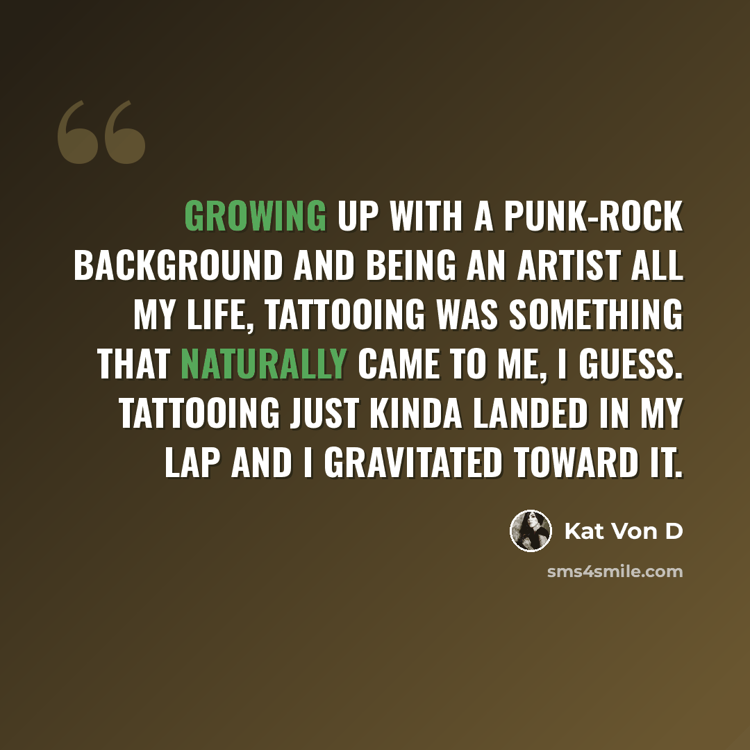 “Growing up with a punk-rock background and being an artist all my life, tattooing was something that naturally came to me, I guess. Tattooing just kinda landed in my lap and I gravitated toward it.” quote by Kat Von D