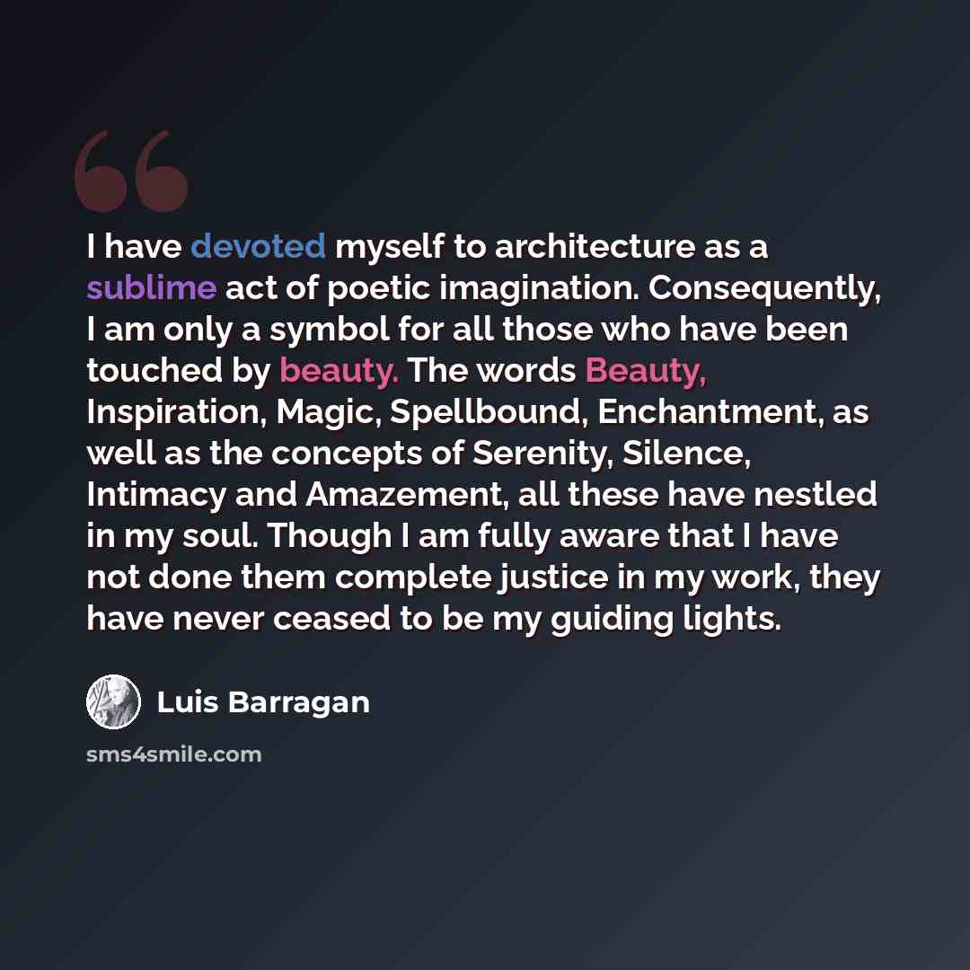 “I have devoted myself to architecture as a sublime act of poetic imagination. Consequently, I am only a symbol for all those who have been touched by beauty. The words Beauty, Inspiration, Magic, Spellbound, Enchantment, as well as the concepts of Serenity, Silence, Intimacy and Amazement, all…” quote by Luis Barragan