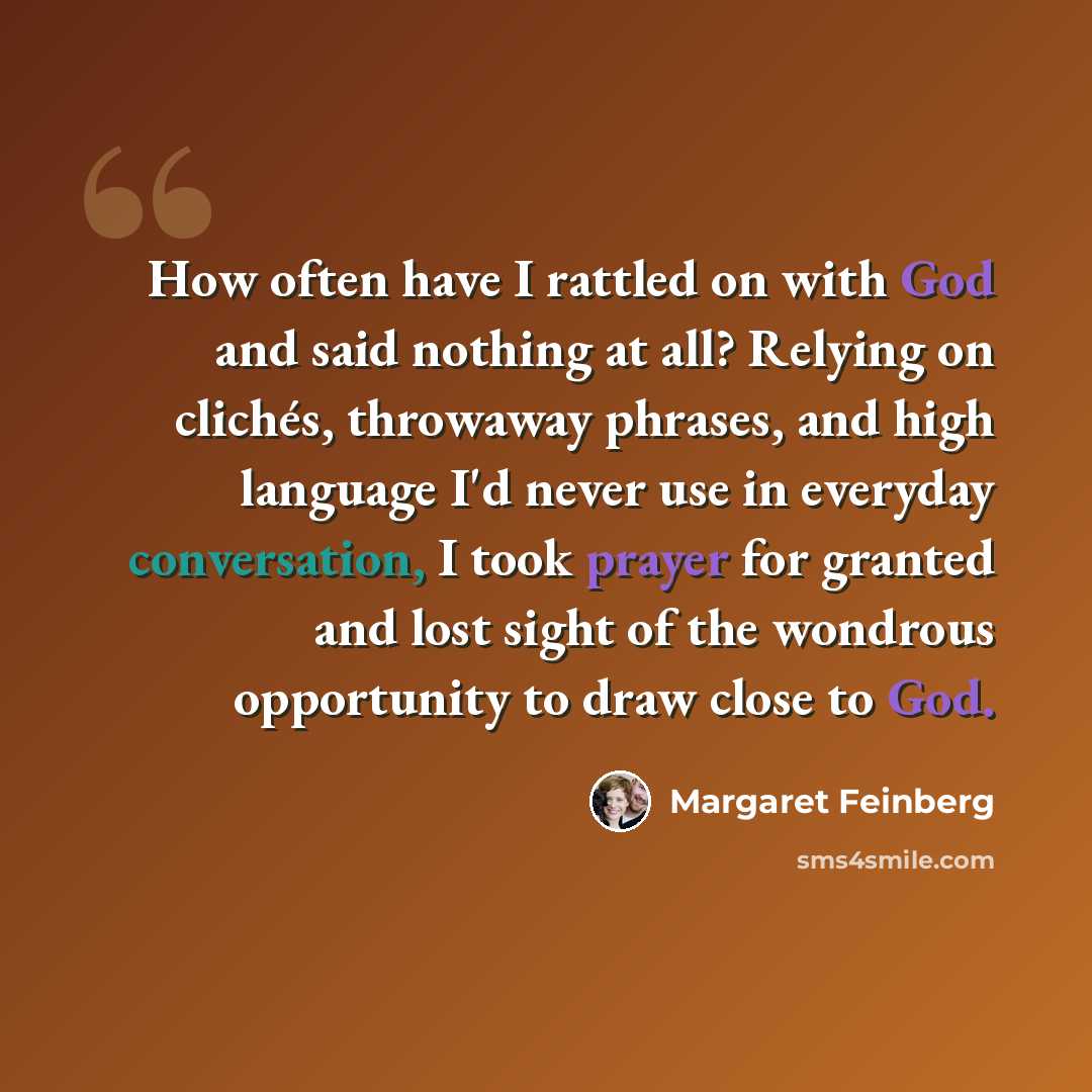 “How often have I rattled on with God and said nothing at all? Relying on clichés, throwaway phrases, and high language I'd never use in everyday conversation, I took prayer for granted and lost sight of the wondrous opportunity to draw close to God.” quote by Margaret Feinberg