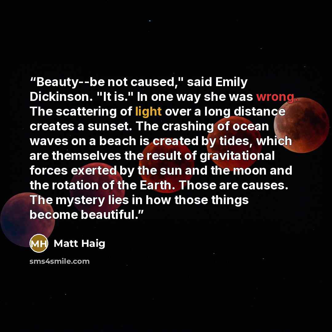 “Beauty--be not caused," said Emily Dickinson. "It is." In one way she was wrong. The scattering of light over a long distance creates a sunset. The crashing of ocean waves on a beach is created by tides, which are themselves the result of gravitational forces exerted by the sun and the moon and…” quote by Matt Haig