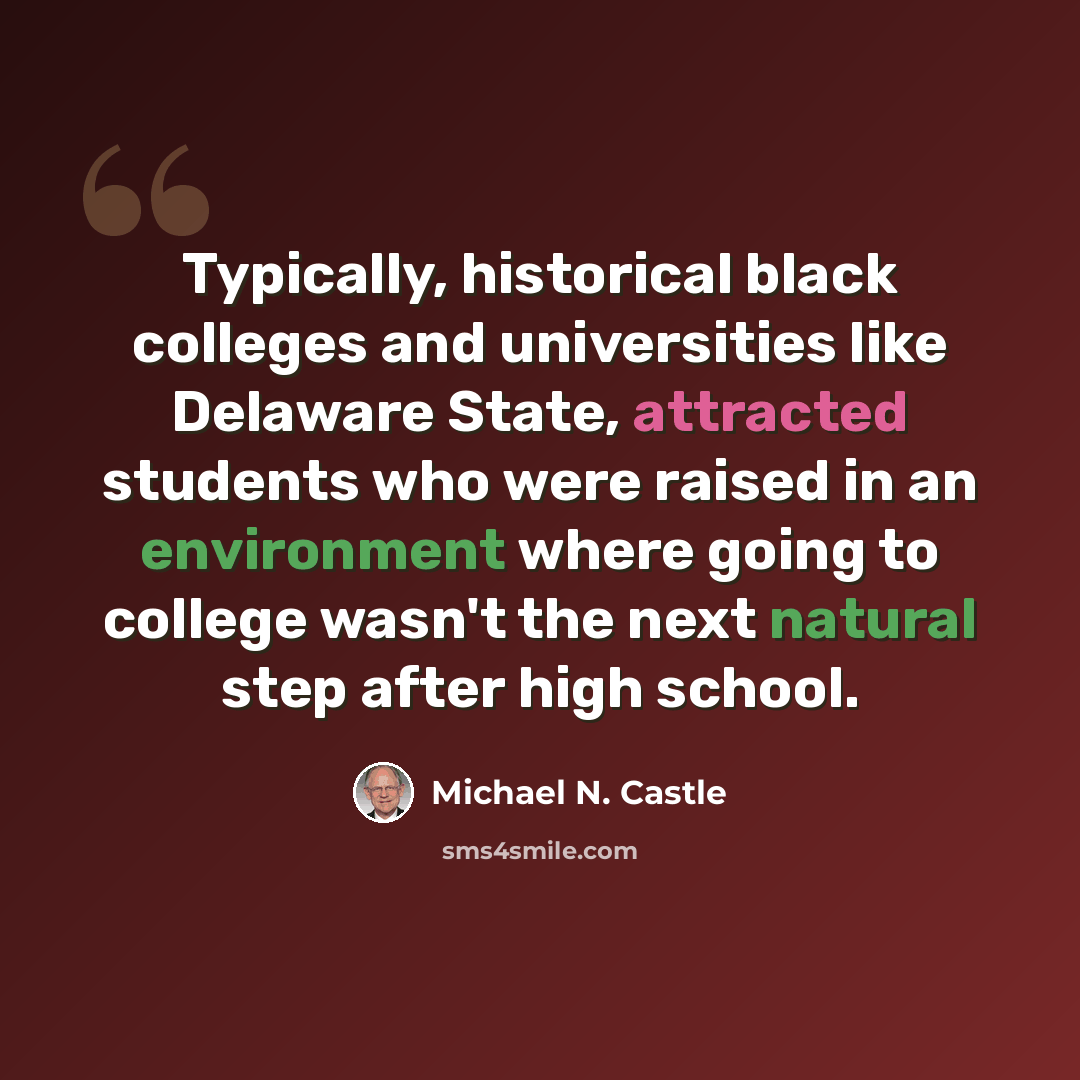 “Typically, historical black colleges and universities like Delaware State, attracted students who were raised in an environment where going to college wasn't the next natural step after high school.” quote by Michael N. Castle