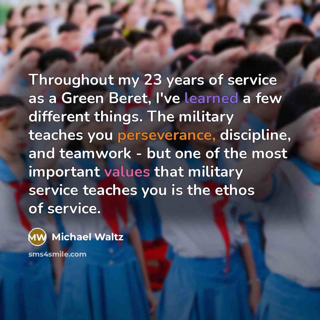 “Throughout my 23 years of service as a Green Beret, I've learned a few different things. The military teaches you perseverance, discipline, and teamwork - but one of the most important values that military service teaches you is the ethos of service.” quote by Michael Waltz