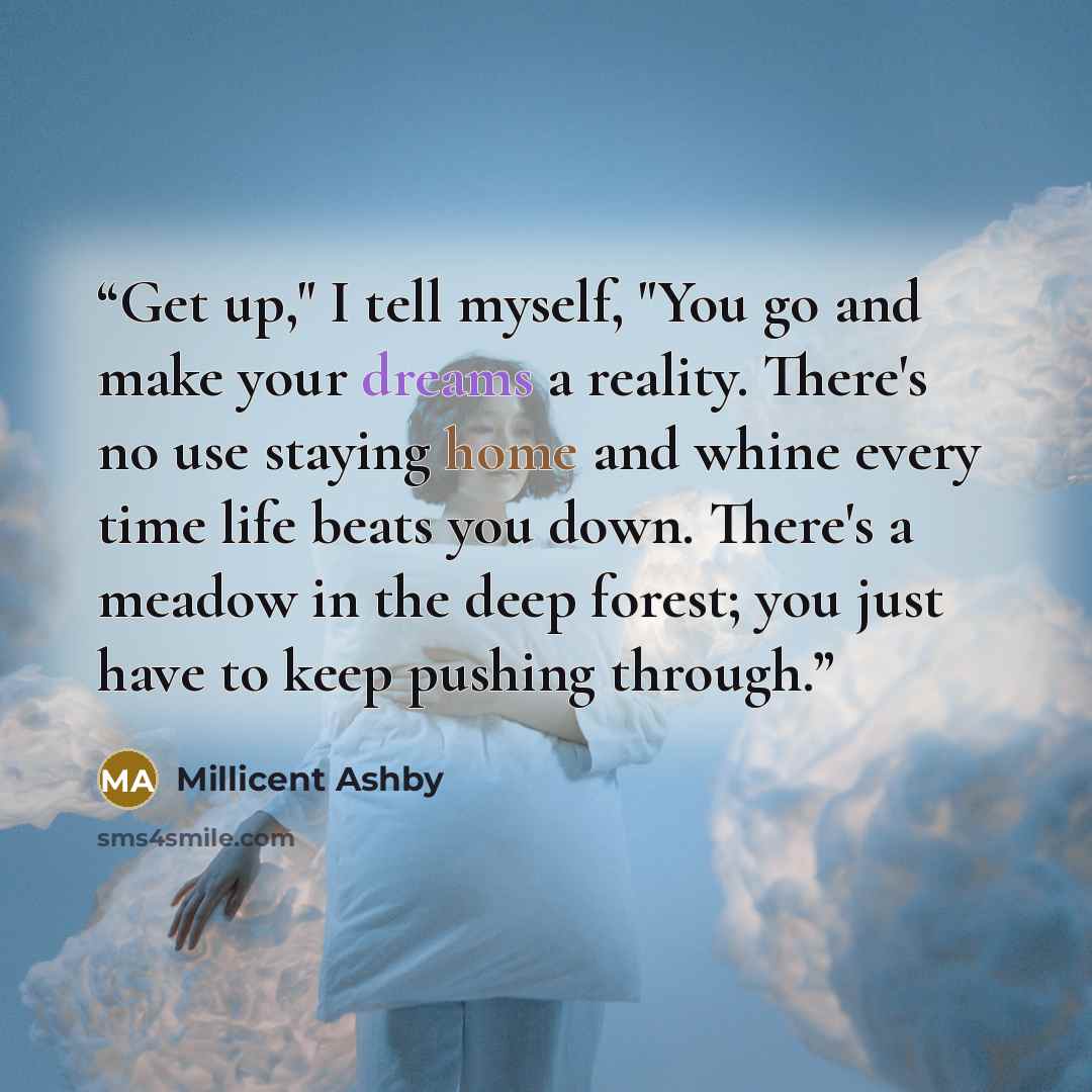 “Get up," I tell myself, "You go and make your dreams a reality. There's no use staying home and whine every time life beats you down. There's a meadow in the deep forest; you just have to keep pushing through.” quote by Millicent Ashby