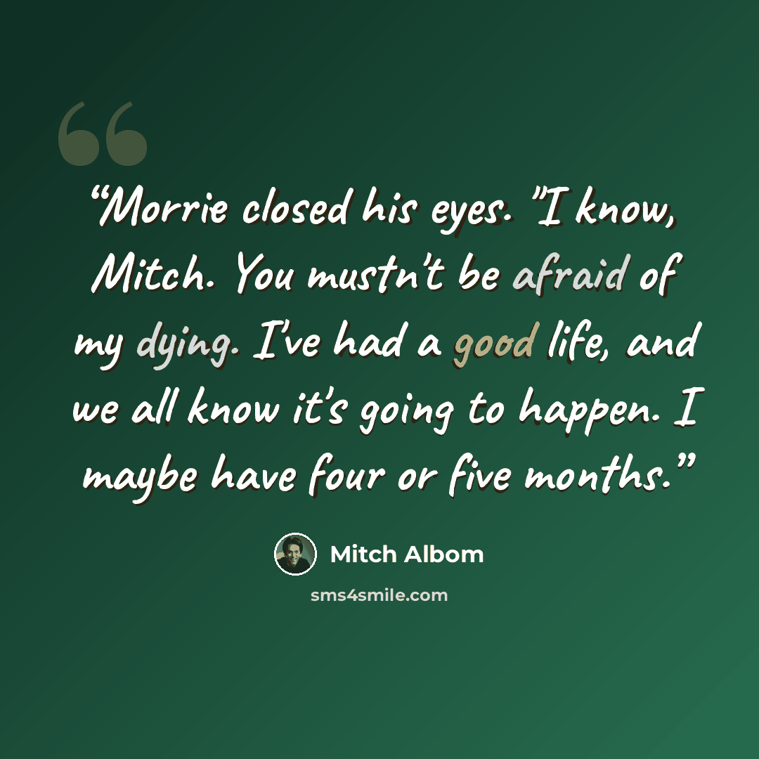 “Morrie closed his eyes. "I know, Mitch. You mustn't be afraid of my dying. I've had a good life, and we all know it's going to happen. I maybe have four or five months.” quote by Mitch Albom
