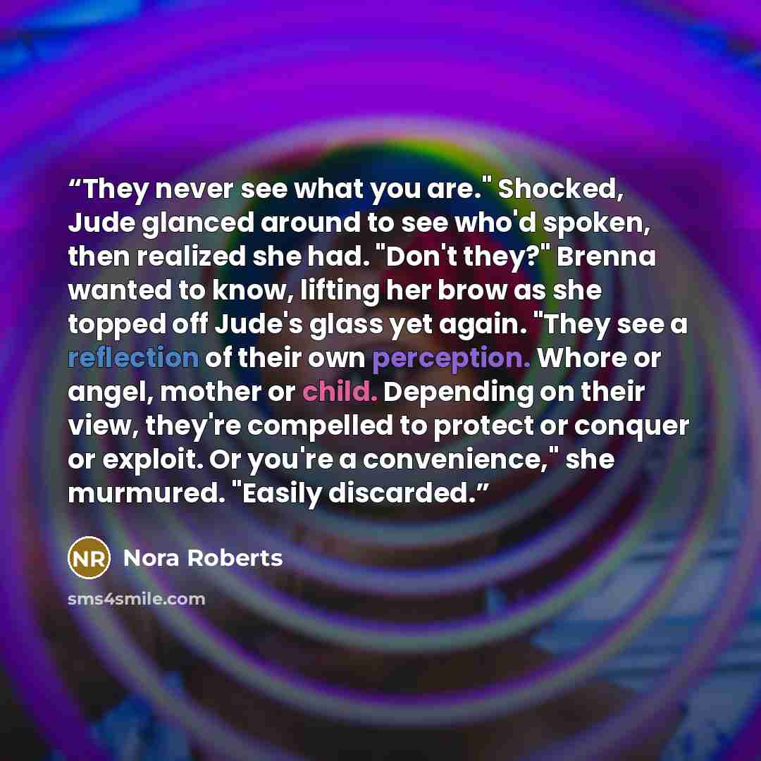 “They never see what you are." Shocked, Jude glanced around to see who'd spoken, then realized she had. "Don't they?" Brenna wanted to know, lifting her brow as she topped off Jude's glass yet again. "They see a reflection of their own perception. Whore or angel, mother or child. Depending on their…” quote by Nora Roberts