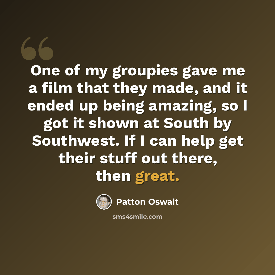 “One of my groupies gave me a film that they made, and it ended up being amazing, so I got it shown at South by Southwest. If I can help get their stuff out there, then great.” quote by Patton Oswalt