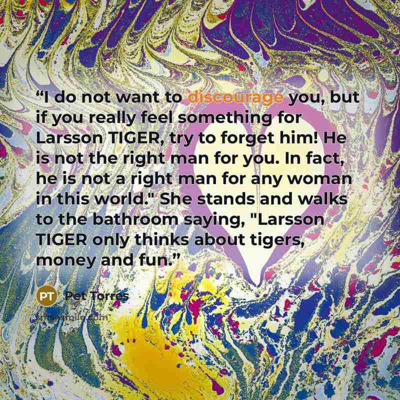“I do not want to discourage you, but if you really feel something for Larsson TIGER, try to forget him! He is not the right man for you. In fact, he is not a right man for any woman in this world." She stands and walks to the bathroom saying, "Larsson TIGER only thinks about tigers, money and fun.” quote by Pet TorreS