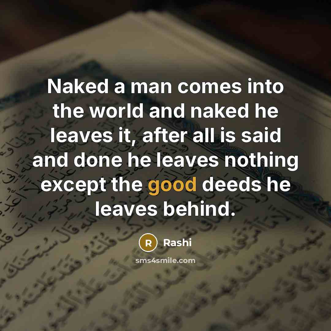 “Naked a man comes into the world and naked he leaves it, after all is said and done he leaves nothing except the good deeds he leaves behind.” quote by Rashi