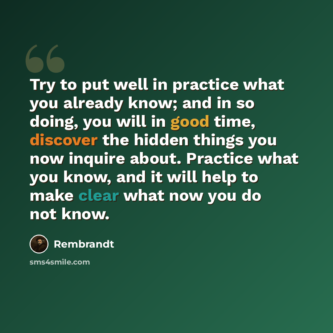 “Try to put well in practice what you already know; and in so doing, you will in good time, discover the hidden things you now inquire about. Practice what you know, and it will help to make clear what now you do not know.” quote by Rembrandt