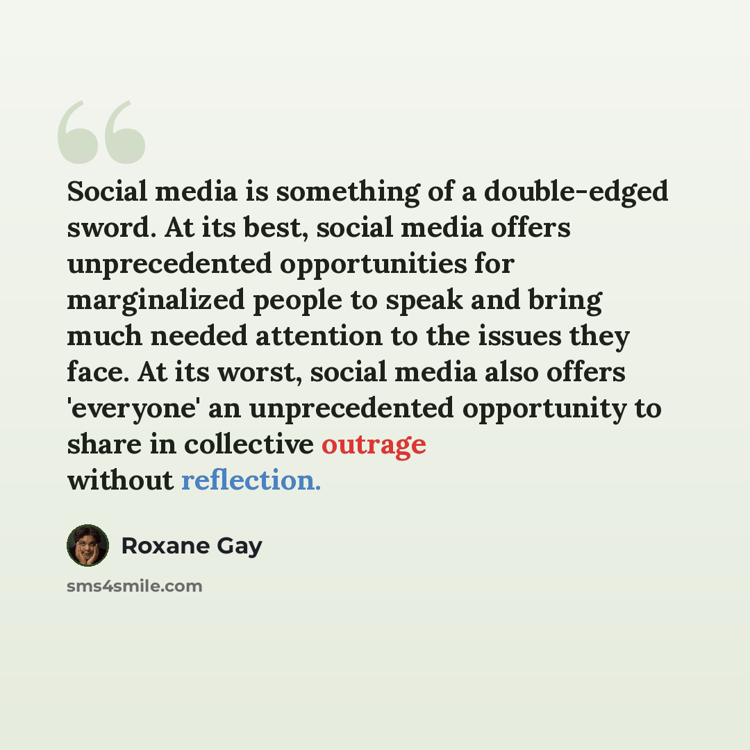 “Social media is something of a double-edged sword. At its best, social media offers unprecedented opportunities for marginalized people to speak and bring much needed attention to the issues they face. At its worst, social media also offers 'everyone' an unprecedented opportunity to share in…” quote by Roxane Gay