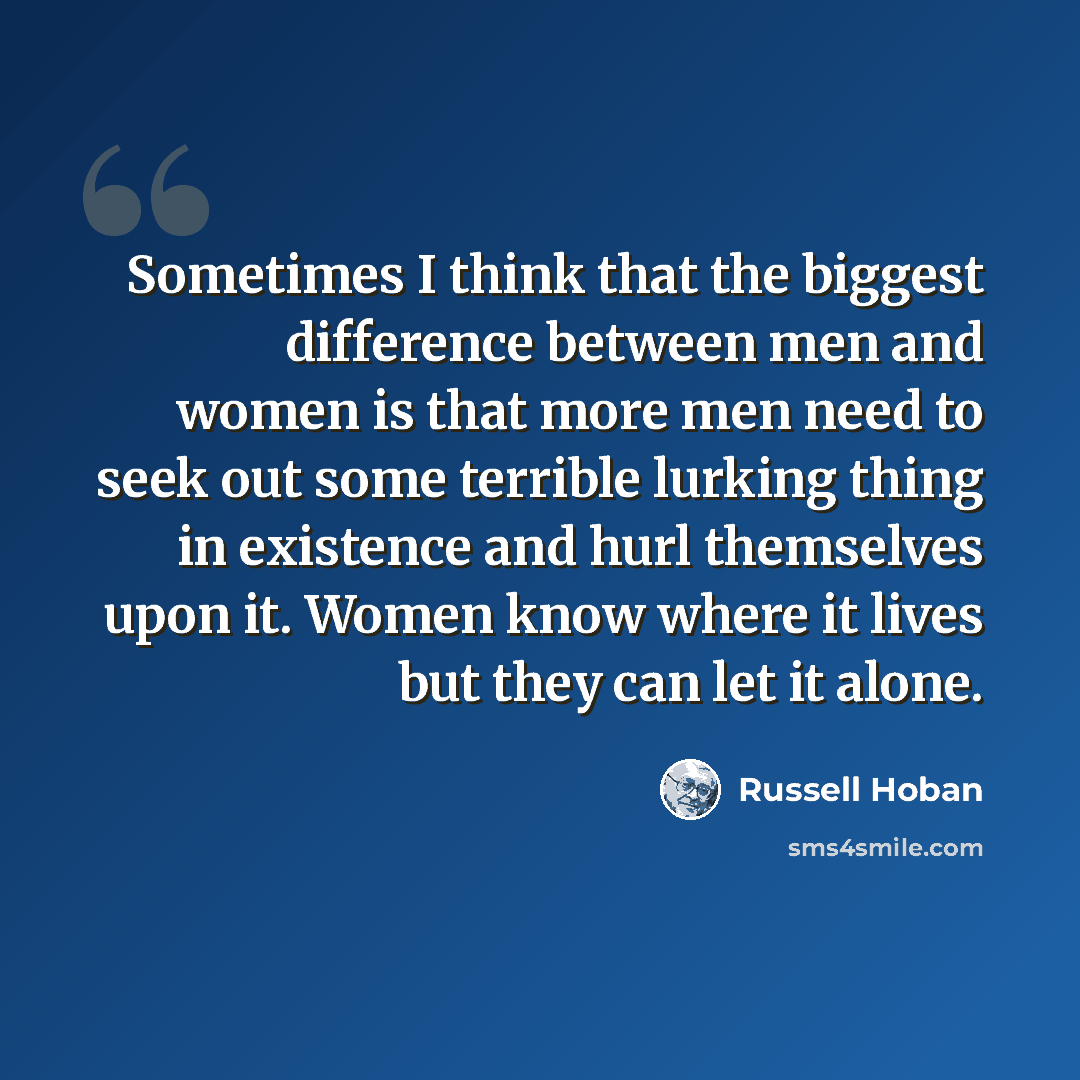 “Sometimes I think that the biggest difference between men and women is that more men need to seek out some terrible lurking thing in existence and hurl themselves upon it. Women know where it lives but they can let it alone.” quote by Russell Hoban