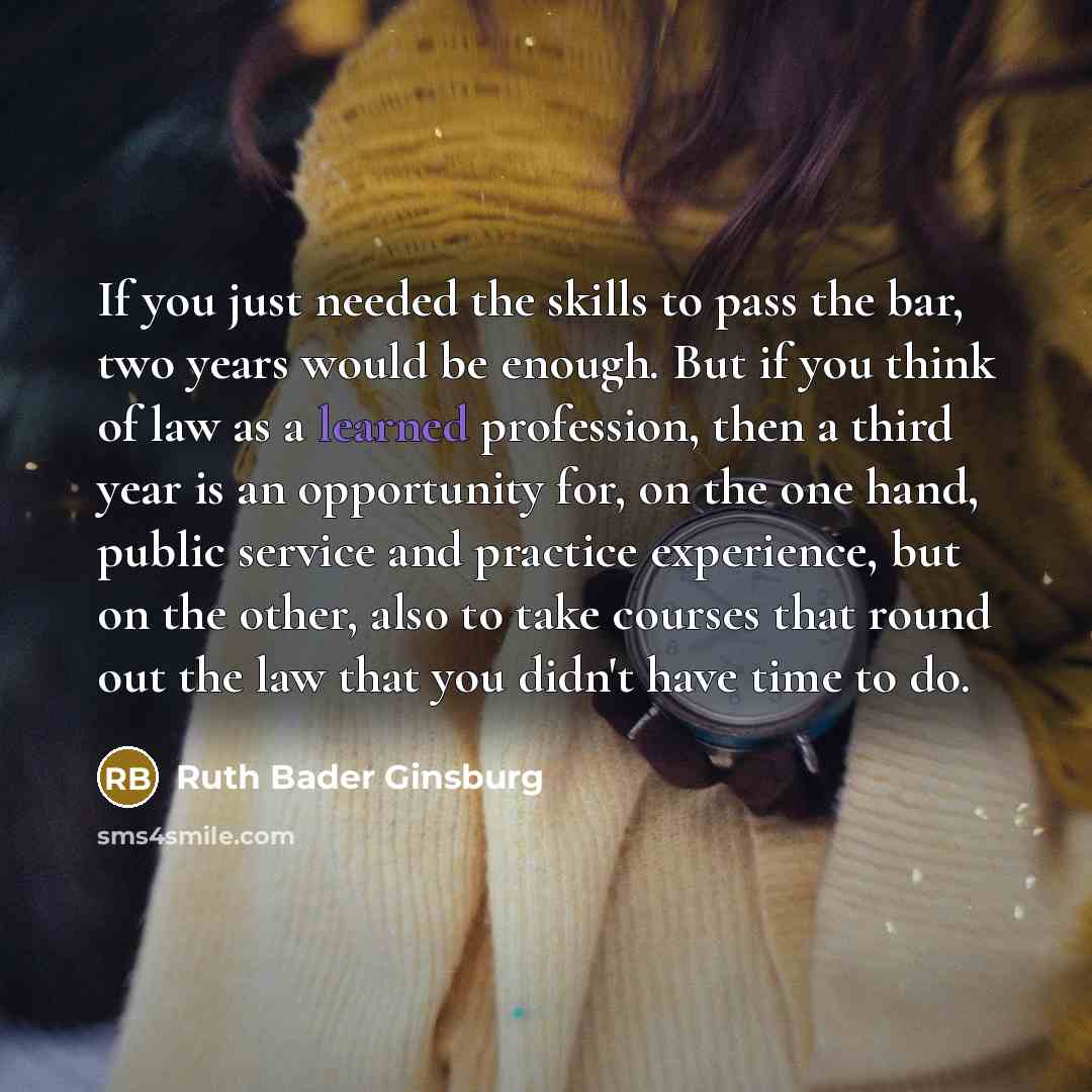 “If you just needed the skills to pass the bar, two years would be enough. But if you think of law as a learned profession, then a third year is an opportunity for, on the one hand, public service and practice experience, but on the other, also to take courses that round out the law that you didn't…” quote by Ruth Bader Ginsburg