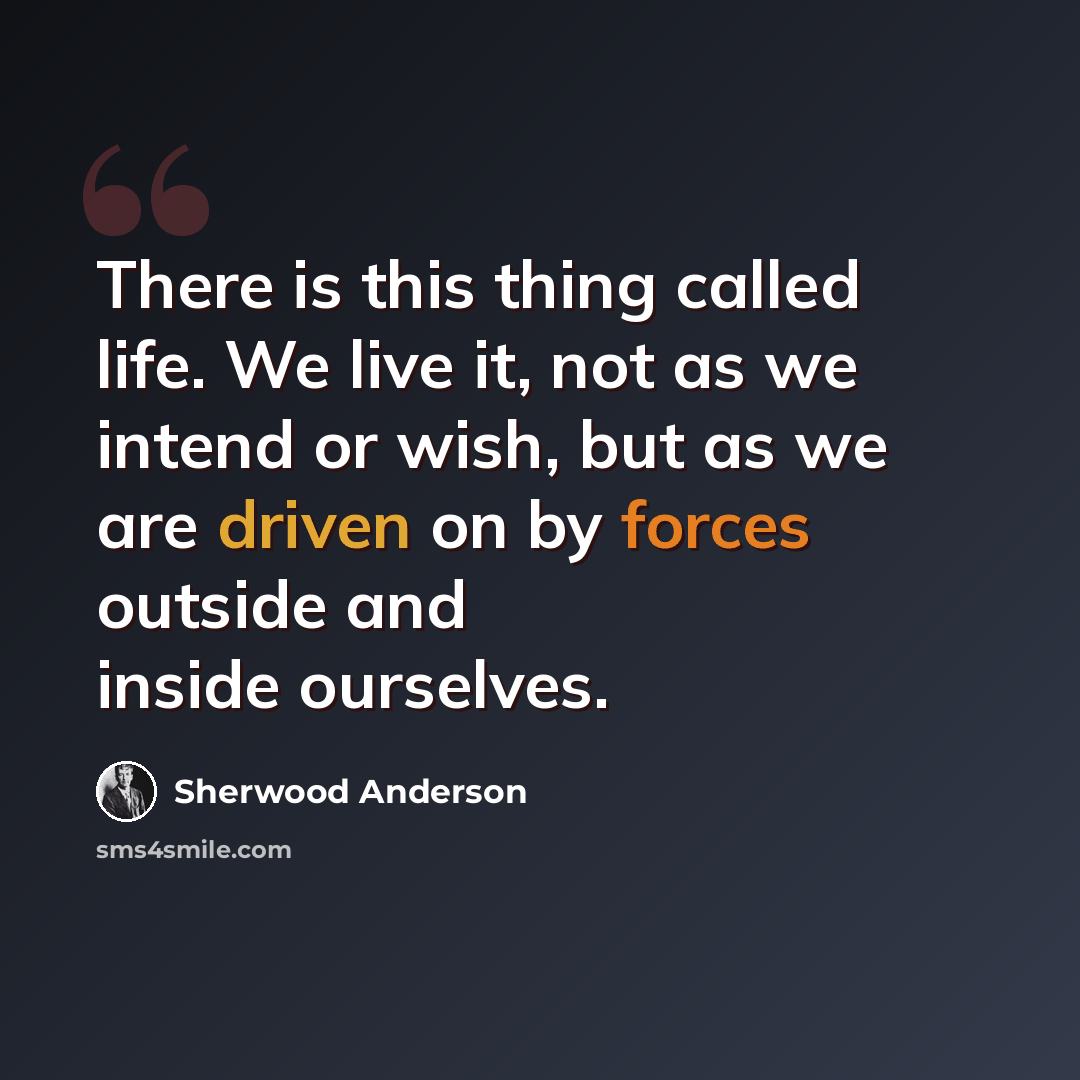“There is this thing called life. We live it, not as we intend or wish, but as we are driven on by forces outside and inside ourselves.” quote by Sherwood Anderson