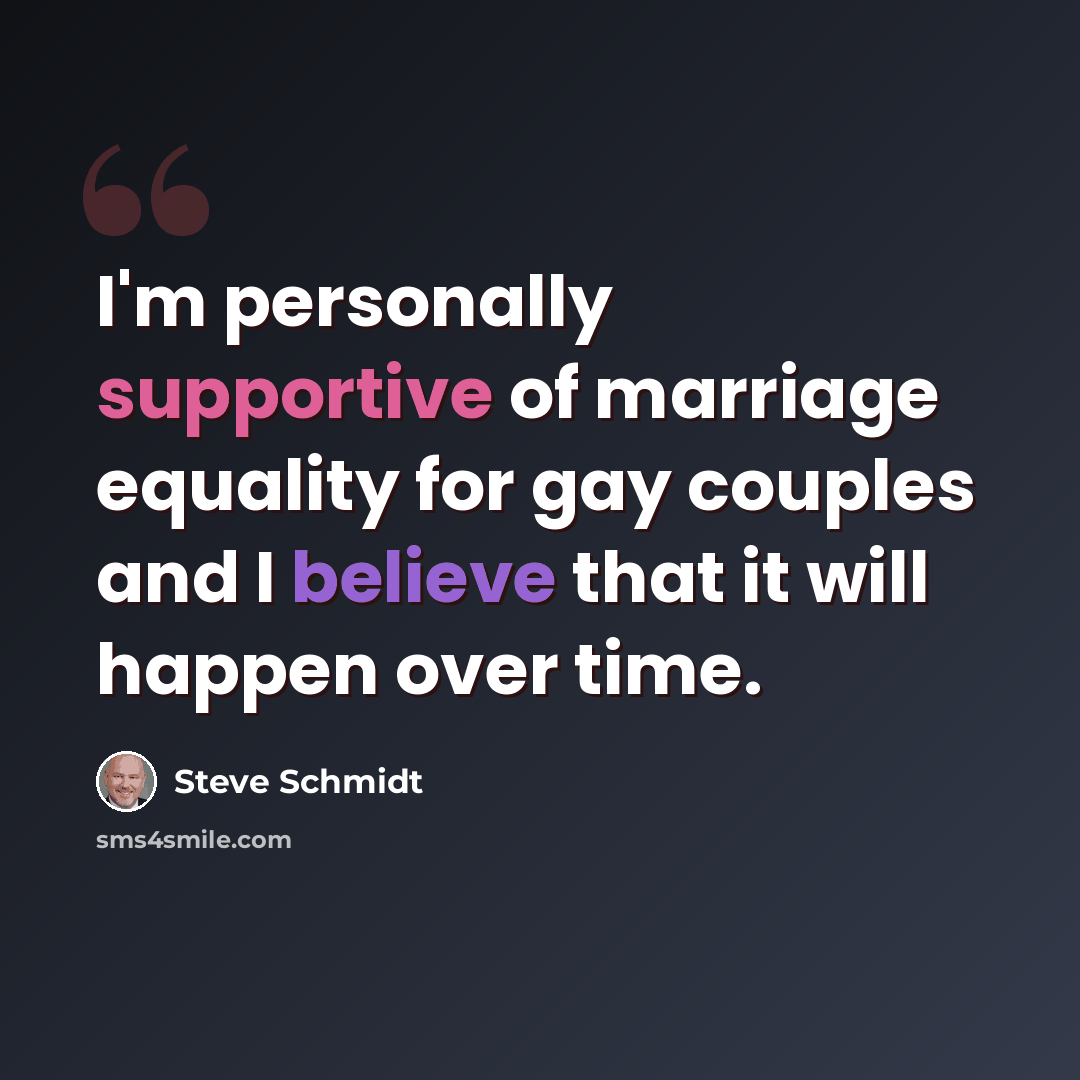 “I'm personally supportive of marriage equality for gay couples and I believe that it will happen over time.” quote by Steve Schmidt